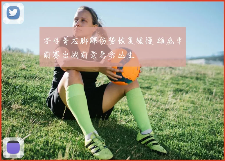 字母哥右脚踝伤势恢复缓慢 雄鹿季前赛出战前景悬念丛生