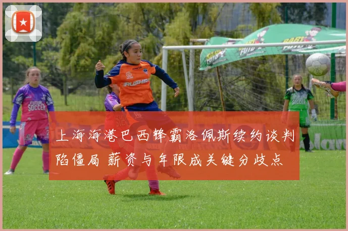 上海海港巴西锋霸洛佩斯续约谈判陷僵局 薪资与年限成关键分歧点