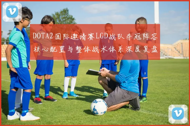 DOTA2国际邀请赛LGD战队夺冠阵容核心配置与整体战术体系深度复盘解析