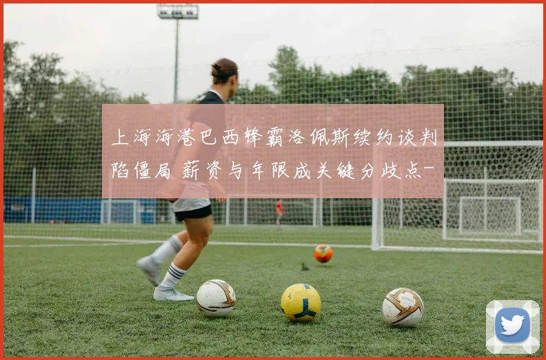 上海海港巴西锋霸洛佩斯续约谈判陷僵局 薪资与年限成关键分歧点