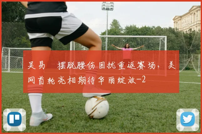 吴易昺摆脱腰伤困扰重返赛场,美网首轮亮相期待华丽绽放