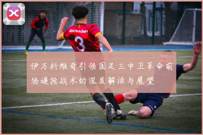 伊万科维奇引领国足三中卫革命前场逼抢战术的深度解读与展望