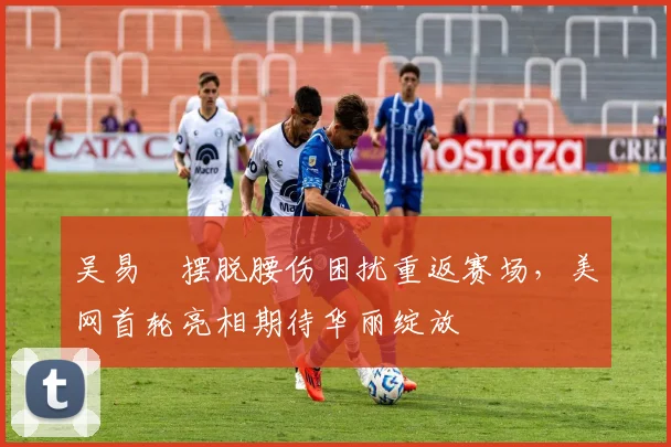 吴易昺摆脱腰伤困扰重返赛场，美网首轮亮相期待华丽绽放