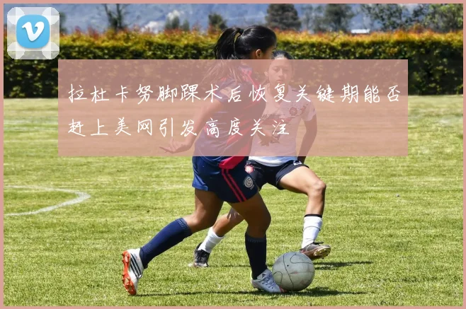 拉杜卡努脚踝术后恢复关键期能否赶上美网引发高度关注