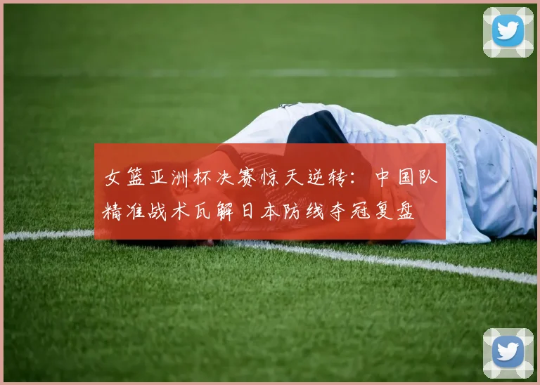 女篮亚洲杯决赛惊天逆转：中国队精准战术瓦解日本防线夺冠复盘