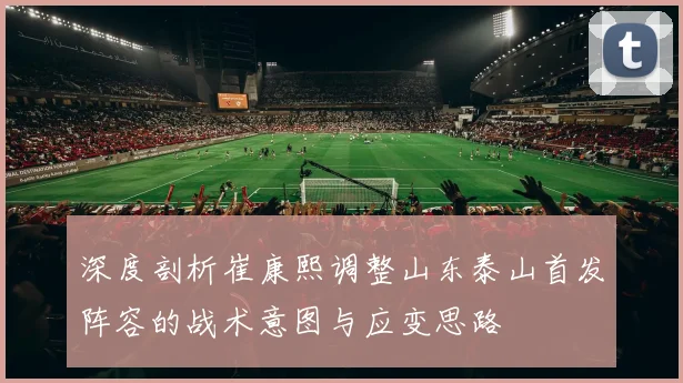 深度剖析崔康熙调整山东泰山首发阵容的战术意图与应变思路