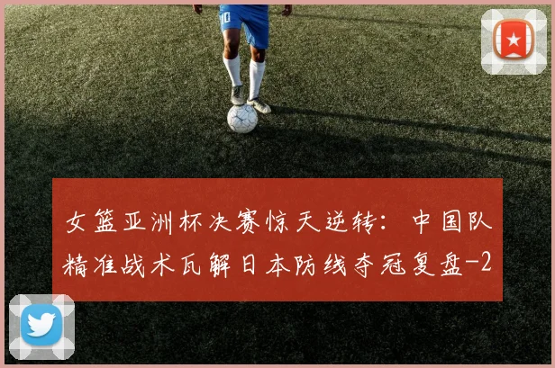女篮亚洲杯决赛惊天逆转:中国队精准战术瓦解日本防线夺冠复盘