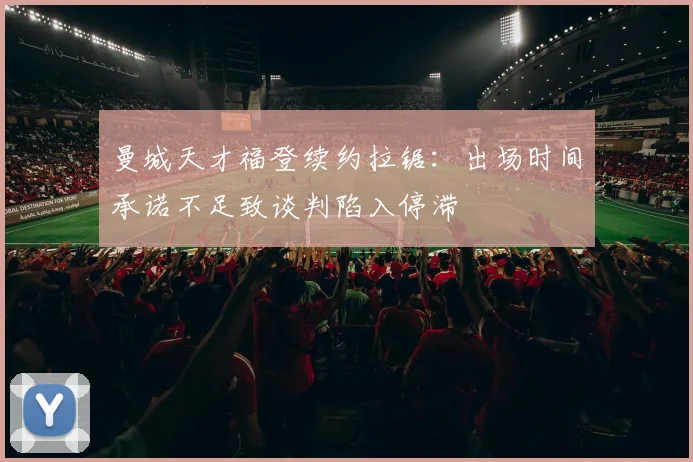曼城天才福登续约拉锯：出场时间承诺不足致谈判陷入停滞
